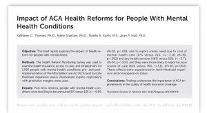 Impact of ACA Health Reforms for People With Mental Health Conditions. Kathleen C. Thomas, PhD, Adele Shartzer, PhD, Noelle K. Kurth, MS, Jean P. Hall, PhD. Objective: This brief report explores the impact of health reform for people with mental illness. Methods: The Health Reform Monitoring Survey was used to examine health insurance, access to care, and employment for 1,550 people with mental health conditions pre- and postimplementation of the Affordable Care Act (ACA) and by state Medicaid expansion status. Multivariate logistic regressions with predictive margins were used. Results: Post-ACA reforms, people with mental health conditionswere less likely to be uninsured (5% versus 13%; t=26.89, df=50, p,.001) and to report unmet need due to cost of mental health care (17% versus 21%; t=23.16, df=50, p=.002) and any health services (46% versus 51%; t=23.71, df=50, p,.001), and they were more likely to report a usual source of care (82% versus 76%; t=3.11, df=50, p=.002). These effects were experienced in both Medicaid expansion and nonexpansion states. Conclusions: Findings underscore the importance of ACA improvements in the quality of health insurance coverage. Psychiatric Services in Advance (doi: 10.1176/appi.ps.201700044).